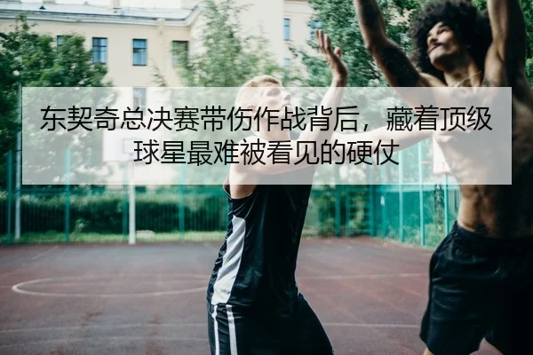 东契奇总决赛带伤作战背后，藏着顶级球星最难被看见的硬仗